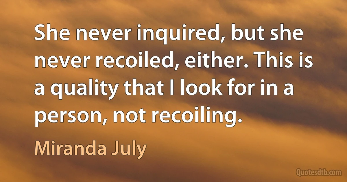 She never inquired, but she never recoiled, either. This is a quality that I look for in a person, not recoiling. (Miranda July)