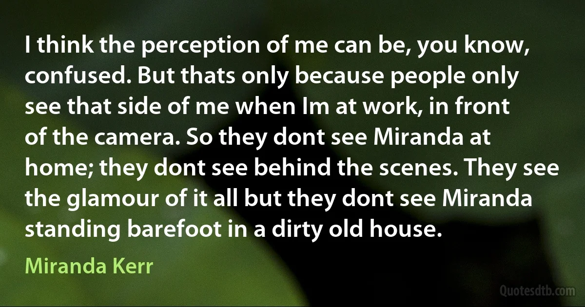 I think the perception of me can be, you know, confused. But thats only because people only see that side of me when Im at work, in front of the camera. So they dont see Miranda at home; they dont see behind the scenes. They see the glamour of it all but they dont see Miranda standing barefoot in a dirty old house. (Miranda Kerr)