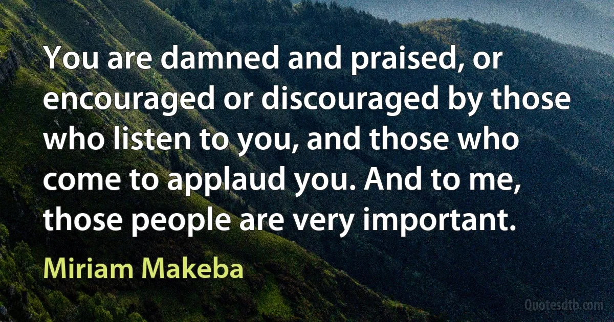 You are damned and praised, or encouraged or discouraged by those who listen to you, and those who come to applaud you. And to me, those people are very important. (Miriam Makeba)