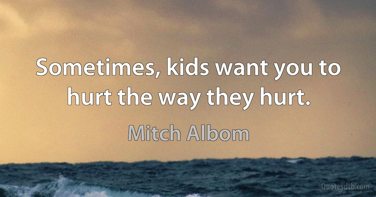 Sometimes, kids want you to hurt the way they hurt. (Mitch Albom)