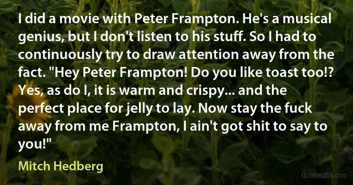 I did a movie with Peter Frampton. He's a musical genius, but I don't listen to his stuff. So I had to continuously try to draw attention away from the fact. "Hey Peter Frampton! Do you like toast too!? Yes, as do I, it is warm and crispy... and the perfect place for jelly to lay. Now stay the fuck away from me Frampton, I ain't got shit to say to you!" (Mitch Hedberg)