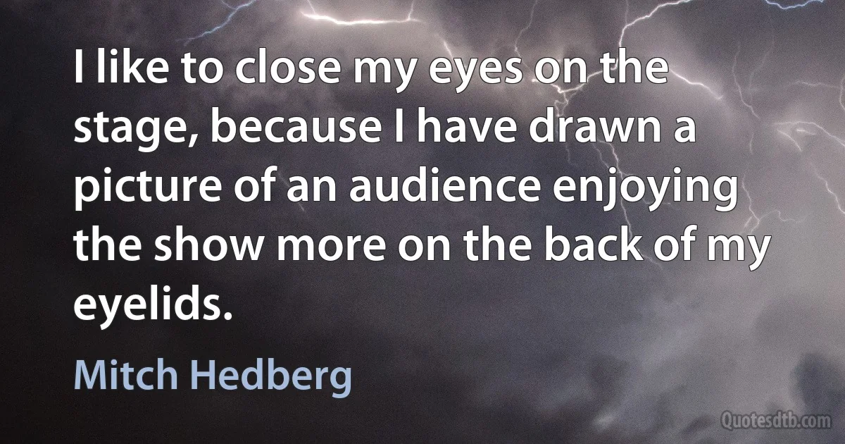 I like to close my eyes on the stage, because I have drawn a picture of an audience enjoying the show more on the back of my eyelids. (Mitch Hedberg)