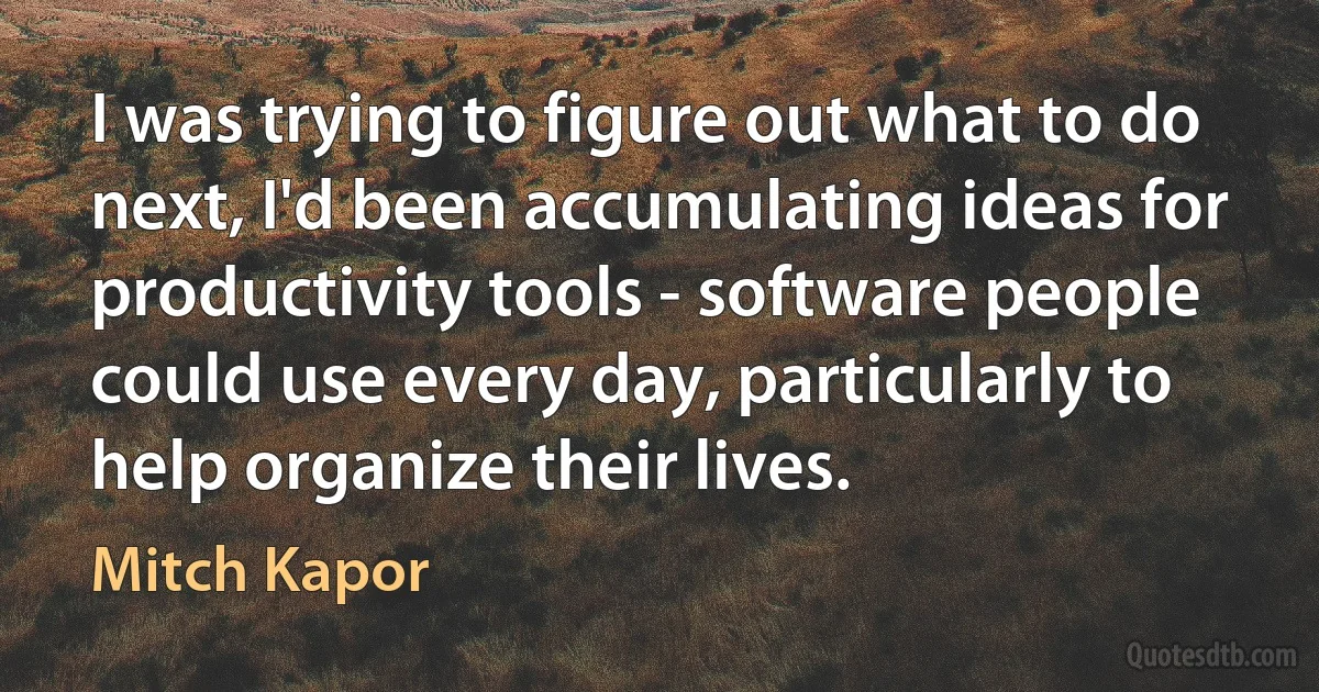 I was trying to figure out what to do next, I'd been accumulating ideas for productivity tools - software people could use every day, particularly to help organize their lives. (Mitch Kapor)