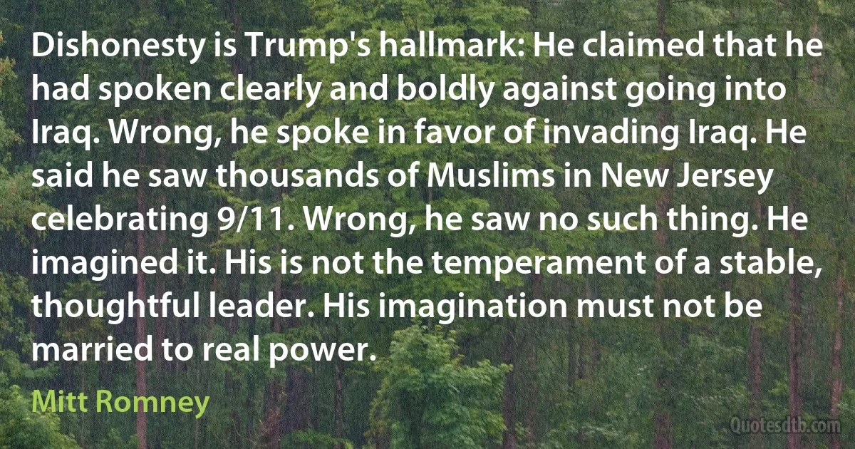 Dishonesty is Trump's hallmark: He claimed that he had spoken clearly and boldly against going into Iraq. Wrong, he spoke in favor of invading Iraq. He said he saw thousands of Muslims in New Jersey celebrating 9/11. Wrong, he saw no such thing. He imagined it. His is not the temperament of a stable, thoughtful leader. His imagination must not be married to real power. (Mitt Romney)