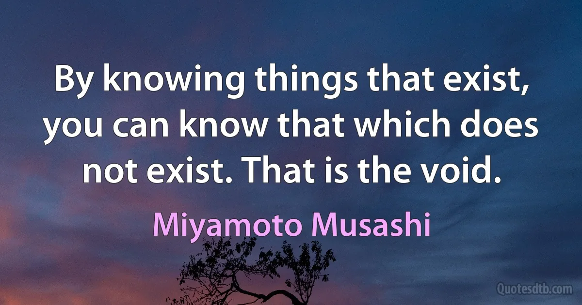 By knowing things that exist, you can know that which does not exist. That is the void. (Miyamoto Musashi)