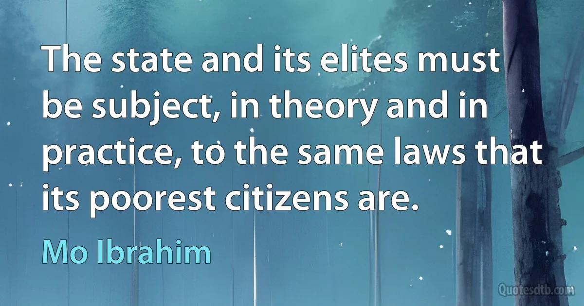 The state and its elites must be subject, in theory and in practice, to the same laws that its poorest citizens are. (Mo Ibrahim)