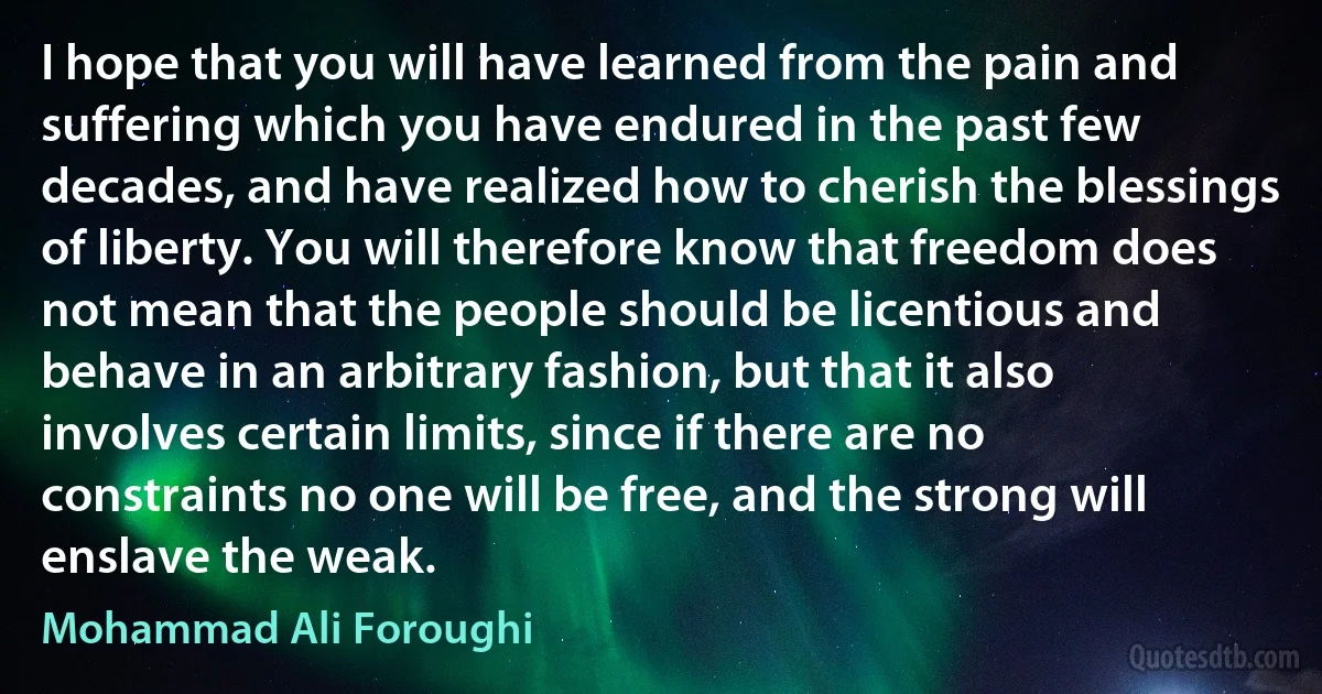 I hope that you will have learned from the pain and suffering which you have endured in the past few decades, and have realized how to cherish the blessings of liberty. You will therefore know that freedom does not mean that the people should be licentious and behave in an arbitrary fashion, but that it also involves certain limits, since if there are no constraints no one will be free, and the strong will enslave the weak. (Mohammad Ali Foroughi)