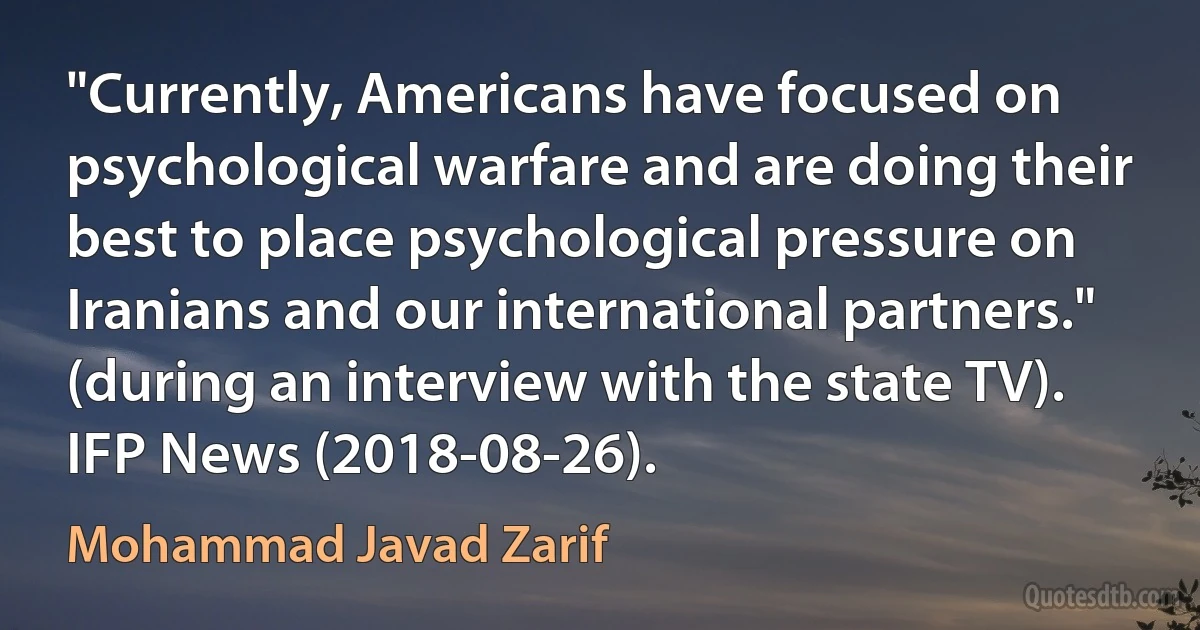 "Currently, Americans have focused on psychological warfare and are doing their best to place psychological pressure on Iranians and our international partners." (during an interview with the state TV). IFP News (2018-08-26). (Mohammad Javad Zarif)