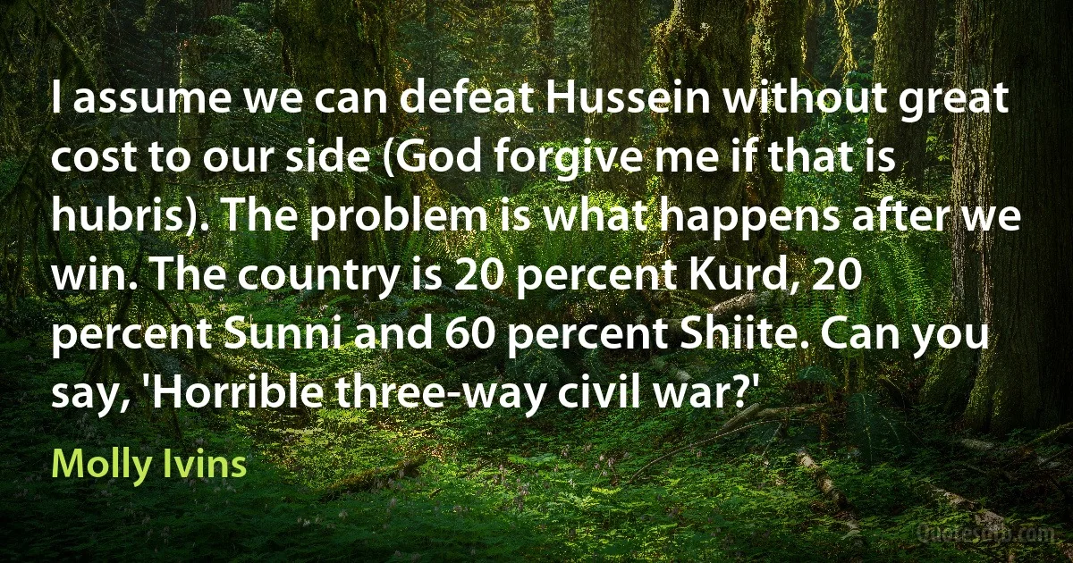 I assume we can defeat Hussein without great cost to our side (God forgive me if that is hubris). The problem is what happens after we win. The country is 20 percent Kurd, 20 percent Sunni and 60 percent Shiite. Can you say, 'Horrible three-way civil war?' (Molly Ivins)