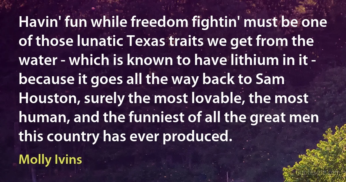 Havin' fun while freedom fightin' must be one of those lunatic Texas traits we get from the water - which is known to have lithium in it - because it goes all the way back to Sam Houston, surely the most lovable, the most human, and the funniest of all the great men this country has ever produced. (Molly Ivins)