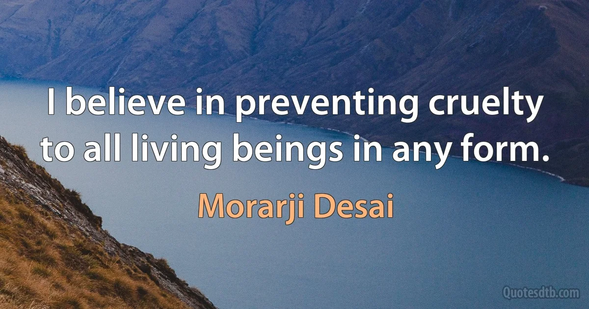 I believe in preventing cruelty to all living beings in any form. (Morarji Desai)