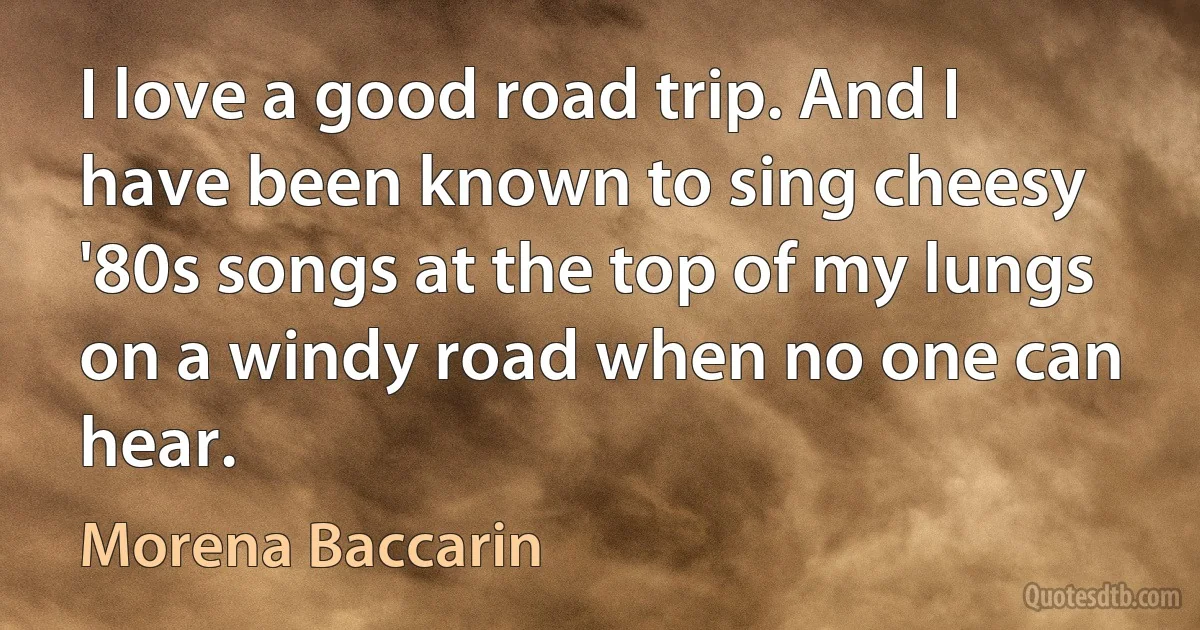 I love a good road trip. And I have been known to sing cheesy '80s songs at the top of my lungs on a windy road when no one can hear. (Morena Baccarin)