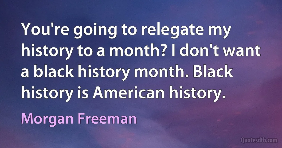 You're going to relegate my history to a month? I don't want a black history month. Black history is American history. (Morgan Freeman)