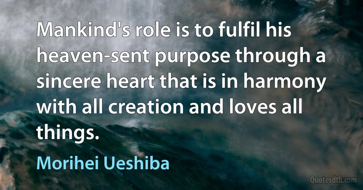 Mankind's role is to fulfil his heaven-sent purpose through a sincere heart that is in harmony with all creation and loves all things. (Morihei Ueshiba)