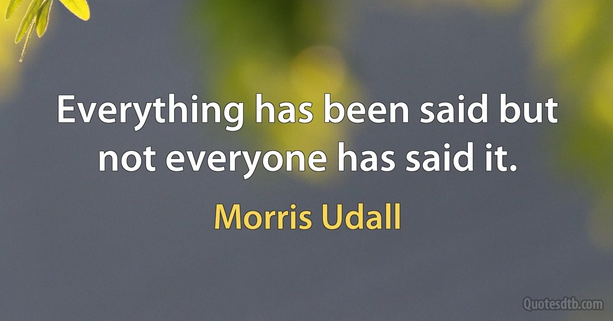 Everything has been said but not everyone has said it. (Morris Udall)