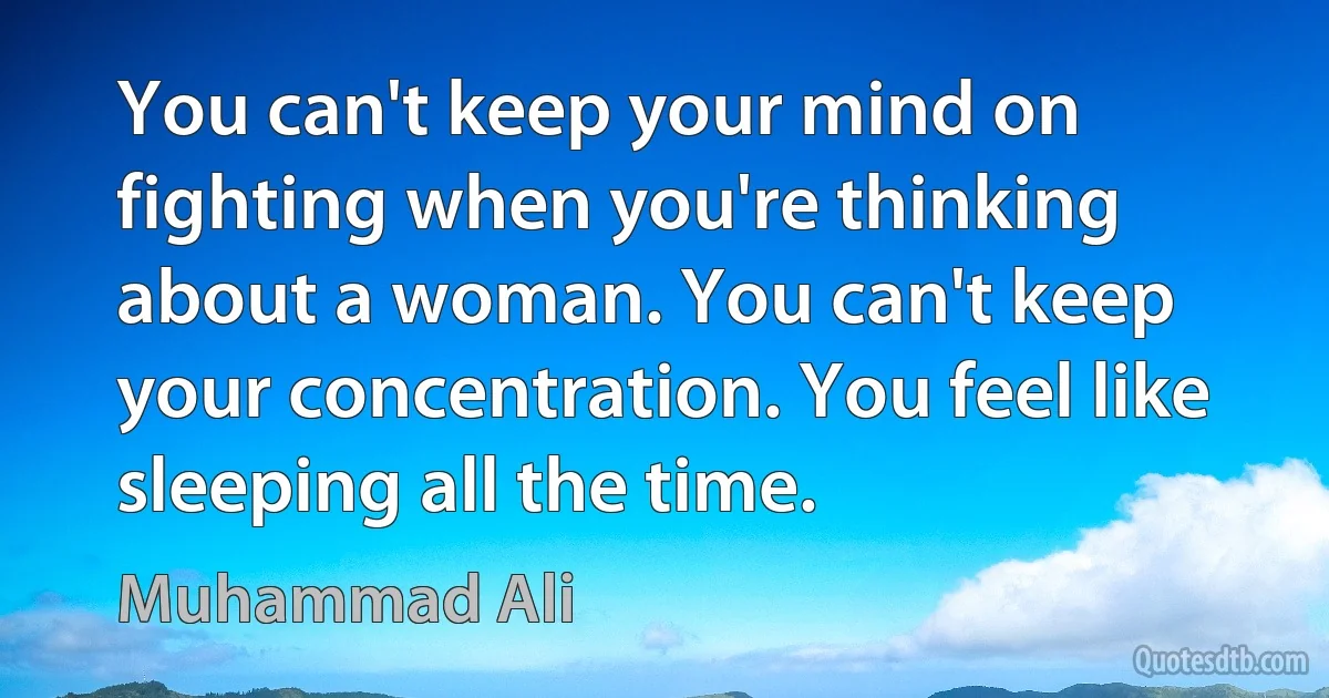 You can't keep your mind on fighting when you're thinking about a woman. You can't keep your concentration. You feel like sleeping all the time. (Muhammad Ali)