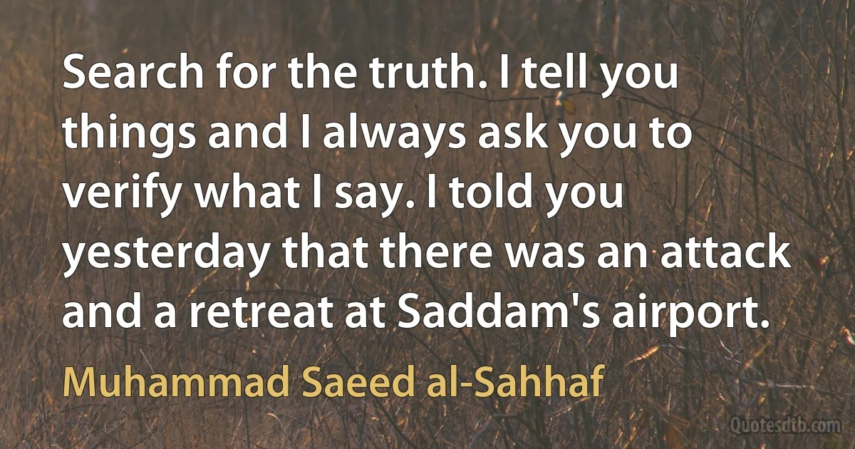 Search for the truth. I tell you things and I always ask you to verify what I say. I told you yesterday that there was an attack and a retreat at Saddam's airport. (Muhammad Saeed al-Sahhaf)