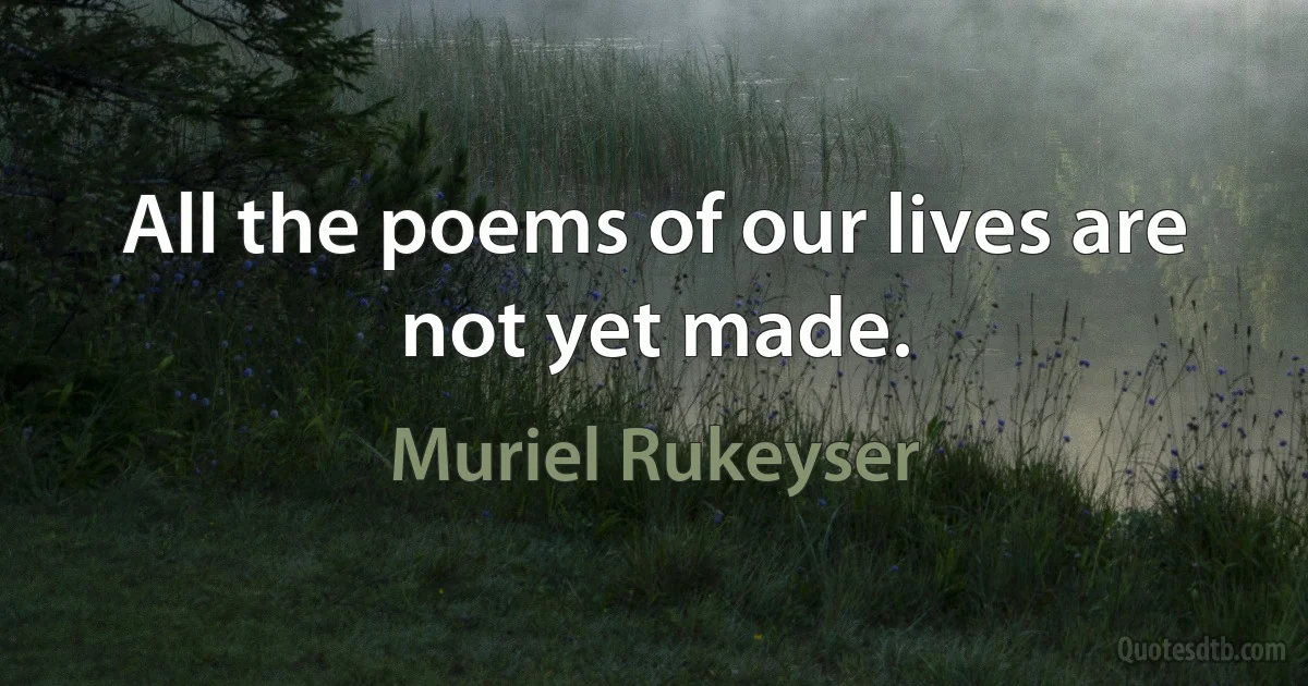 All the poems of our lives are not yet made. (Muriel Rukeyser)