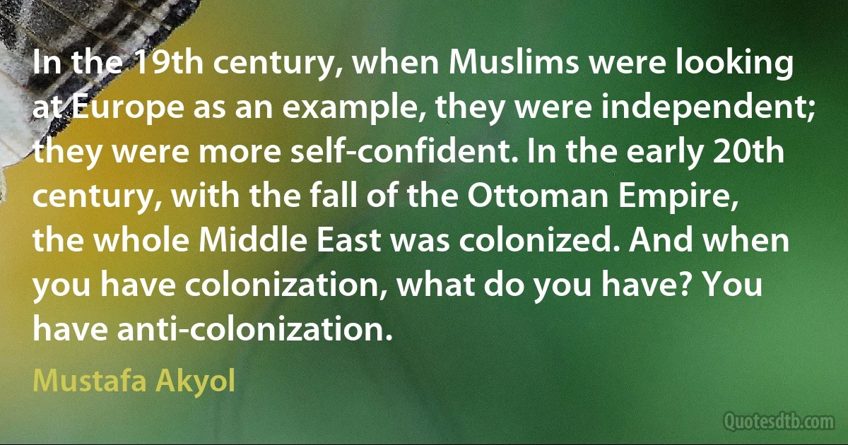 In the 19th century, when Muslims were looking at Europe as an example, they were independent; they were more self-confident. In the early 20th century, with the fall of the Ottoman Empire, the whole Middle East was colonized. And when you have colonization, what do you have? You have anti-colonization. (Mustafa Akyol)