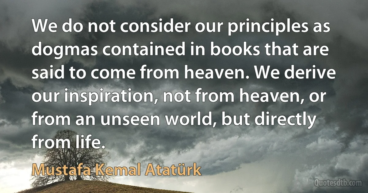 We do not consider our principles as dogmas contained in books that are said to come from heaven. We derive our inspiration, not from heaven, or from an unseen world, but directly from life. (Mustafa Kemal Atatürk)