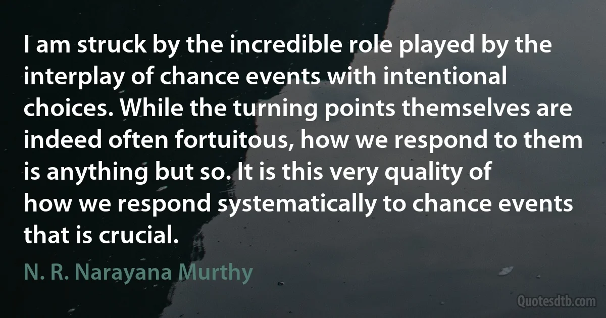 I am struck by the incredible role played by the interplay of chance events with intentional choices. While the turning points themselves are indeed often fortuitous, how we respond to them is anything but so. It is this very quality of how we respond systematically to chance events that is crucial. (N. R. Narayana Murthy)