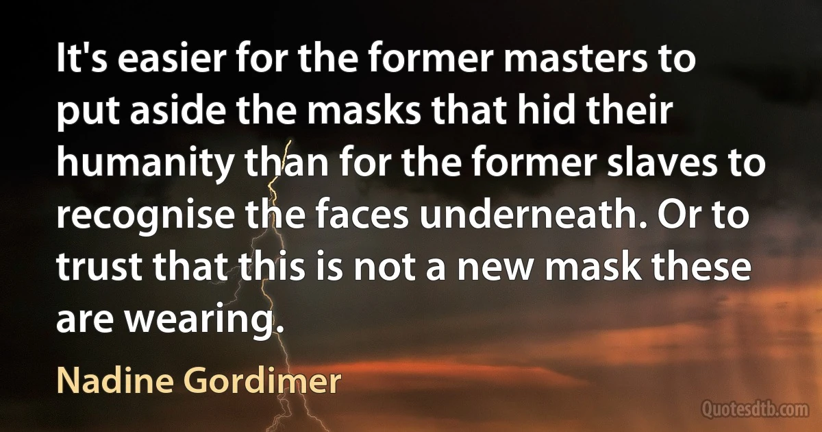 It's easier for the former masters to put aside the masks that hid their humanity than for the former slaves to recognise the faces underneath. Or to trust that this is not a new mask these are wearing. (Nadine Gordimer)