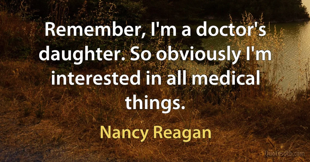 Remember, I'm a doctor's daughter. So obviously I'm interested in all medical things. (Nancy Reagan)