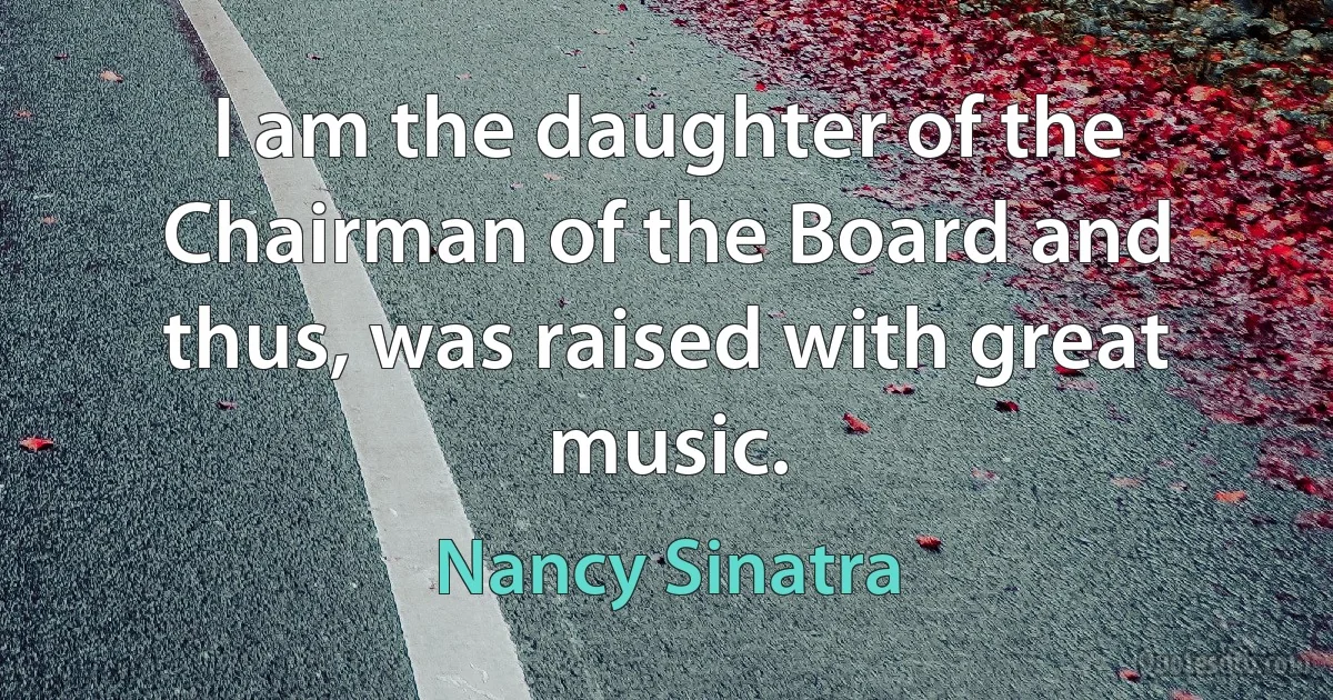 I am the daughter of the Chairman of the Board and thus, was raised with great music. (Nancy Sinatra)