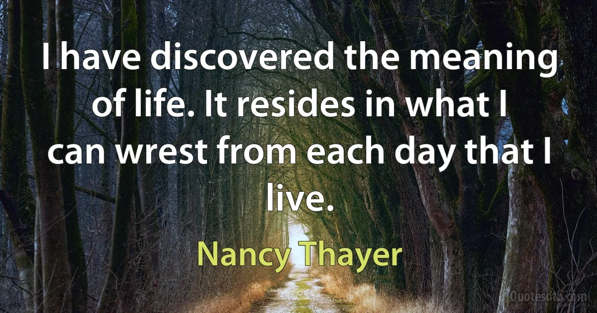 I have discovered the meaning of life. It resides in what I can wrest from each day that I live. (Nancy Thayer)