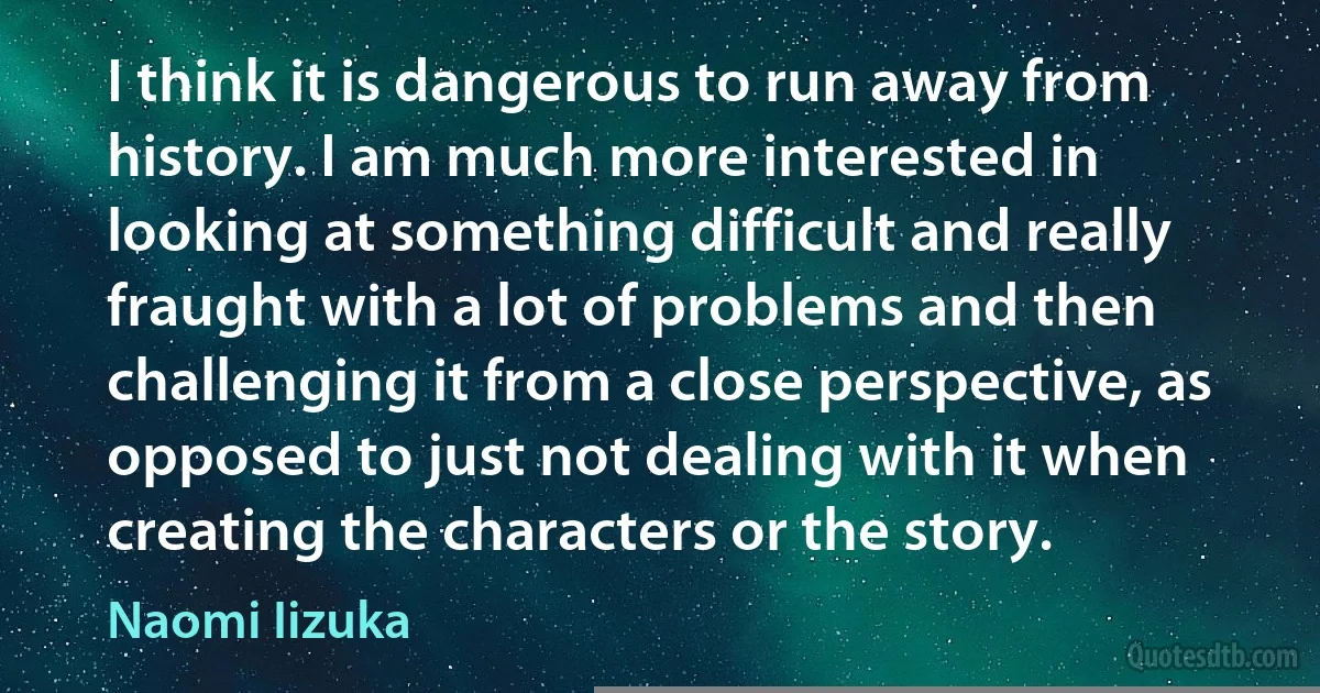 I think it is dangerous to run away from history. I am much more interested in looking at something difficult and really fraught with a lot of problems and then challenging it from a close perspective, as opposed to just not dealing with it when creating the characters or the story. (Naomi Iizuka)