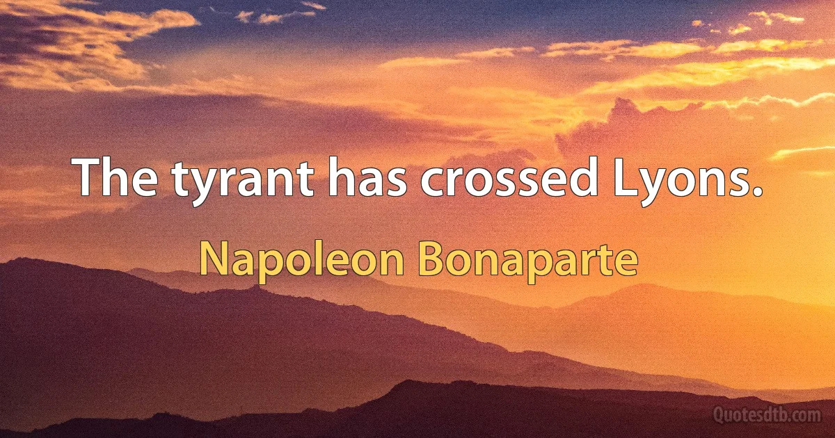 The tyrant has crossed Lyons. (Napoleon Bonaparte)