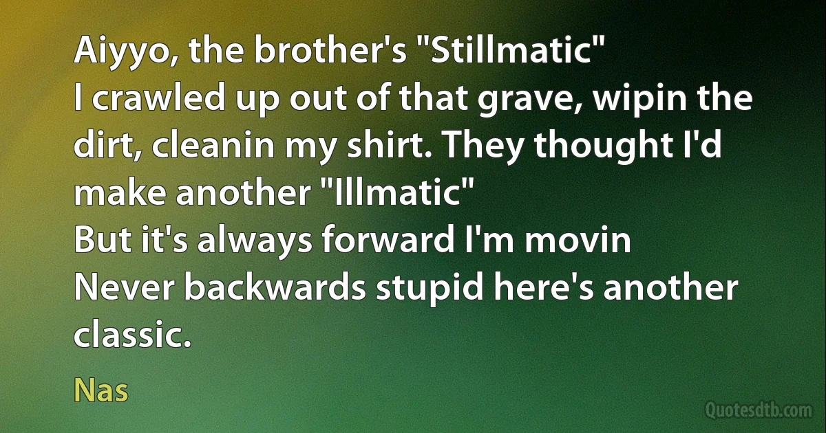 Aiyyo, the brother's "Stillmatic"
I crawled up out of that grave, wipin the dirt, cleanin my shirt. They thought I'd make another "Illmatic"
But it's always forward I'm movin
Never backwards stupid here's another classic. (Nas)