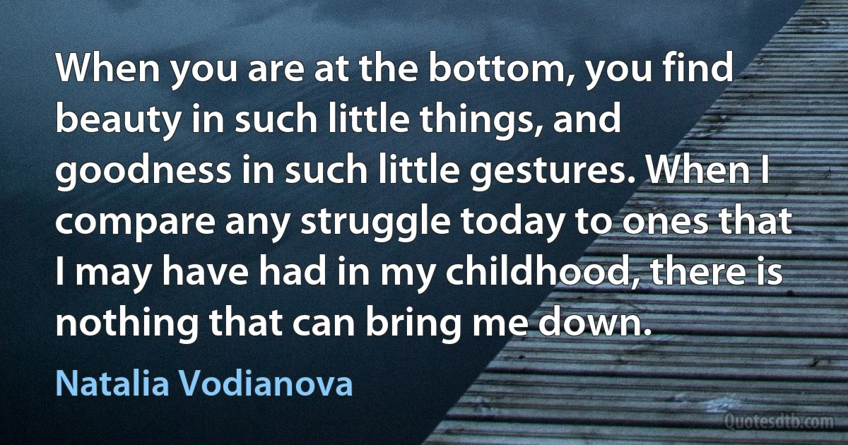 When you are at the bottom, you find beauty in such little things, and goodness in such little gestures. When I compare any struggle today to ones that I may have had in my childhood, there is nothing that can bring me down. (Natalia Vodianova)