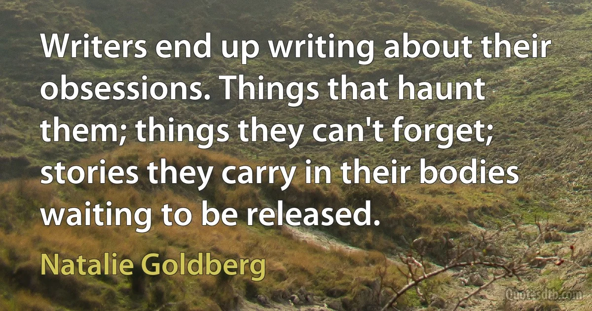 Writers end up writing about their obsessions. Things that haunt them; things they can't forget; stories they carry in their bodies waiting to be released. (Natalie Goldberg)