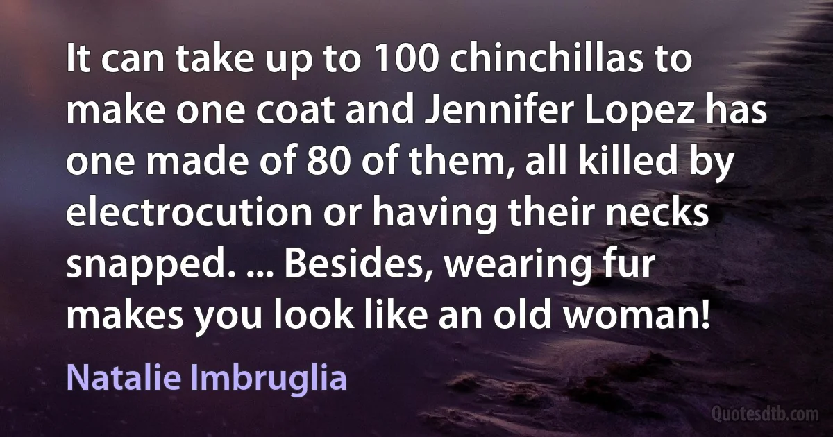 It can take up to 100 chinchillas to make one coat and Jennifer Lopez has one made of 80 of them, all killed by electrocution or having their necks snapped. ... Besides, wearing fur makes you look like an old woman! (Natalie Imbruglia)