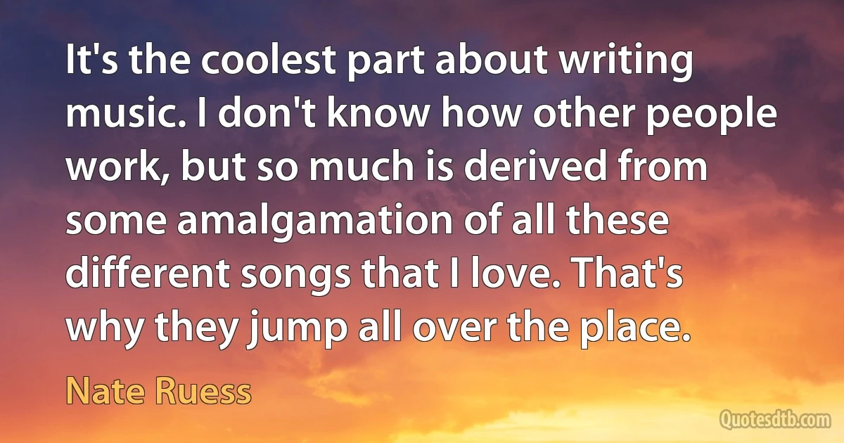 It's the coolest part about writing music. I don't know how other people work, but so much is derived from some amalgamation of all these different songs that I love. That's why they jump all over the place. (Nate Ruess)