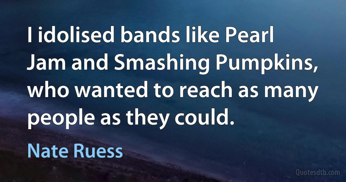 I idolised bands like Pearl Jam and Smashing Pumpkins, who wanted to reach as many people as they could. (Nate Ruess)