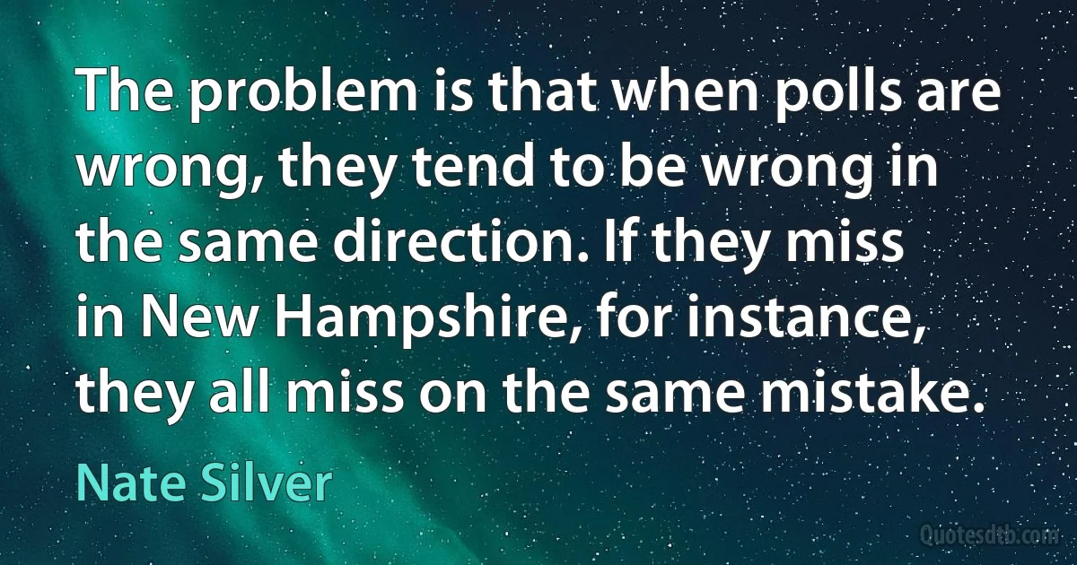 The problem is that when polls are wrong, they tend to be wrong in the same direction. If they miss in New Hampshire, for instance, they all miss on the same mistake. (Nate Silver)