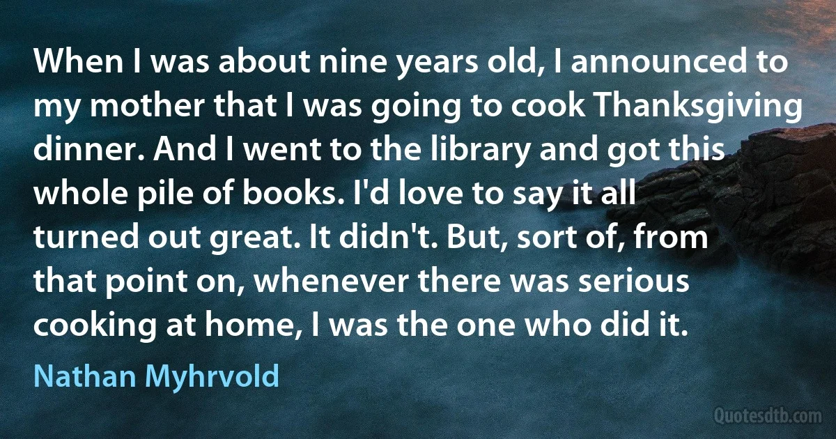 When I was about nine years old, I announced to my mother that I was going to cook Thanksgiving dinner. And I went to the library and got this whole pile of books. I'd love to say it all turned out great. It didn't. But, sort of, from that point on, whenever there was serious cooking at home, I was the one who did it. (Nathan Myhrvold)