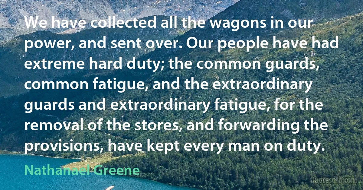 We have collected all the wagons in our power, and sent over. Our people have had extreme hard duty; the common guards, common fatigue, and the extraordinary guards and extraordinary fatigue, for the removal of the stores, and forwarding the provisions, have kept every man on duty. (Nathanael Greene)