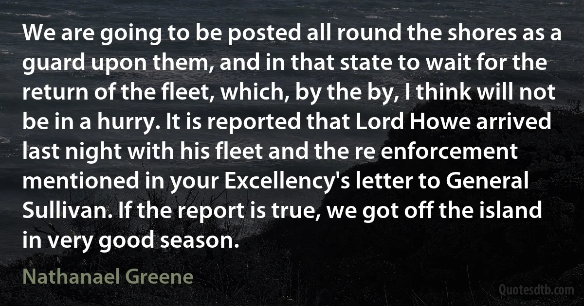 We are going to be posted all round the shores as a guard upon them, and in that state to wait for the return of the fleet, which, by the by, I think will not be in a hurry. It is reported that Lord Howe arrived last night with his fleet and the re enforcement mentioned in your Excellency's letter to General Sullivan. If the report is true, we got off the island in very good season. (Nathanael Greene)