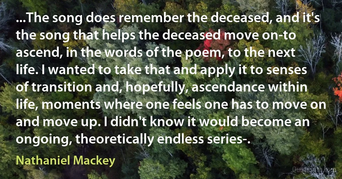 ...The song does remember the deceased, and it's the song that helps the deceased move on-to ascend, in the words of the poem, to the next life. I wanted to take that and apply it to senses of transition and, hopefully, ascendance within life, moments where one feels one has to move on and move up. I didn't know it would become an ongoing, theoretically endless series-. (Nathaniel Mackey)