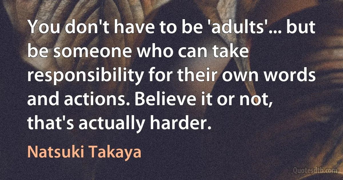 You don't have to be 'adults'... but be someone who can take responsibility for their own words and actions. Believe it or not, that's actually harder. (Natsuki Takaya)