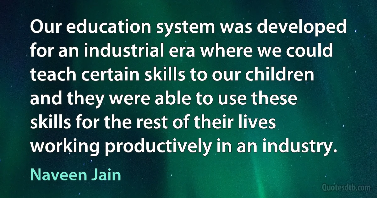 Our education system was developed for an industrial era where we could teach certain skills to our children and they were able to use these skills for the rest of their lives working productively in an industry. (Naveen Jain)