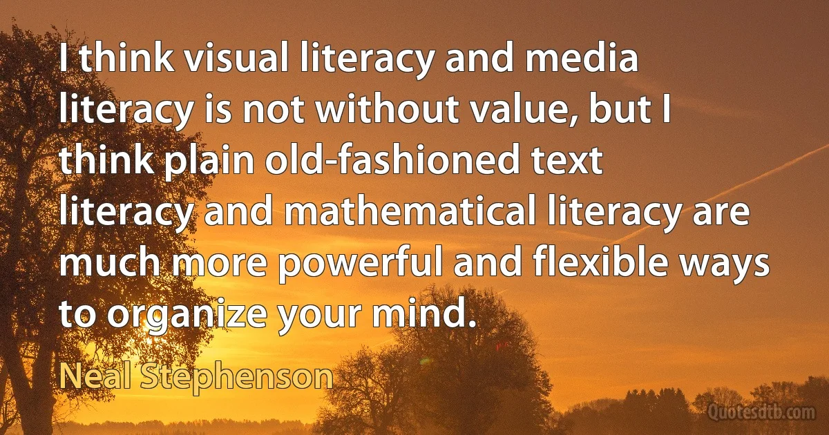 I think visual literacy and media literacy is not without value, but I think plain old-fashioned text literacy and mathematical literacy are much more powerful and flexible ways to organize your mind. (Neal Stephenson)