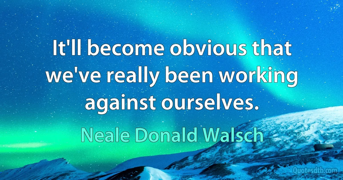 It'll become obvious that we've really been working against ourselves. (Neale Donald Walsch)