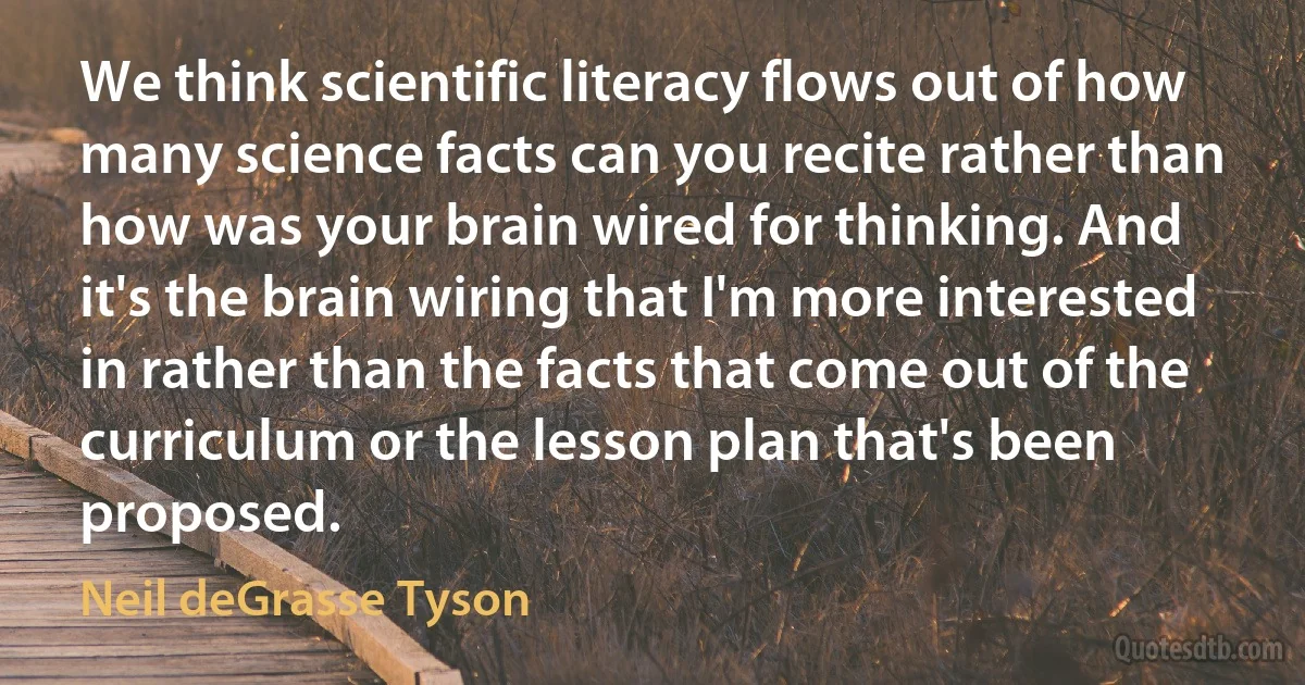 We think scientific literacy flows out of how many science facts can you recite rather than how was your brain wired for thinking. And it's the brain wiring that I'm more interested in rather than the facts that come out of the curriculum or the lesson plan that's been proposed. (Neil deGrasse Tyson)