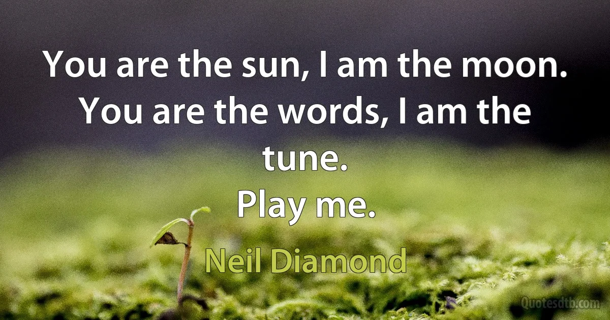 You are the sun, I am the moon.
You are the words, I am the tune.
Play me. (Neil Diamond)