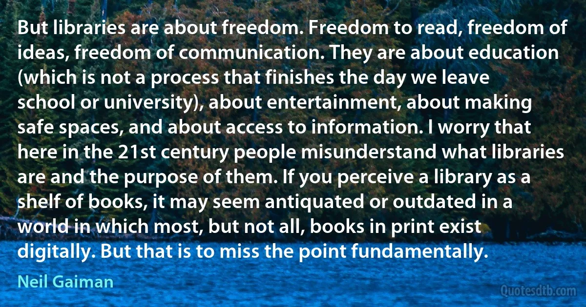 But libraries are about freedom. Freedom to read, freedom of ideas, freedom of communication. They are about education (which is not a process that finishes the day we leave school or university), about entertainment, about making safe spaces, and about access to information. I worry that here in the 21st century people misunderstand what libraries are and the purpose of them. If you perceive a library as a shelf of books, it may seem antiquated or outdated in a world in which most, but not all, books in print exist digitally. But that is to miss the point fundamentally. (Neil Gaiman)