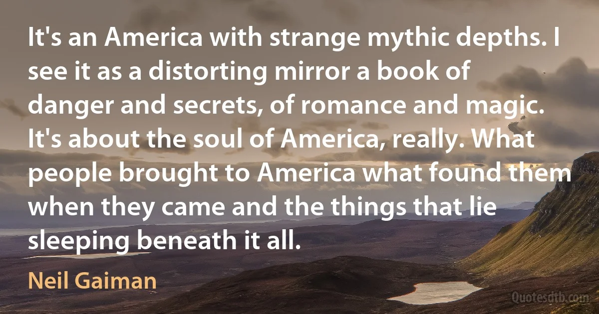 It's an America with strange mythic depths. I see it as a distorting mirror a book of danger and secrets, of romance and magic. It's about the soul of America, really. What people brought to America what found them when they came and the things that lie sleeping beneath it all. (Neil Gaiman)